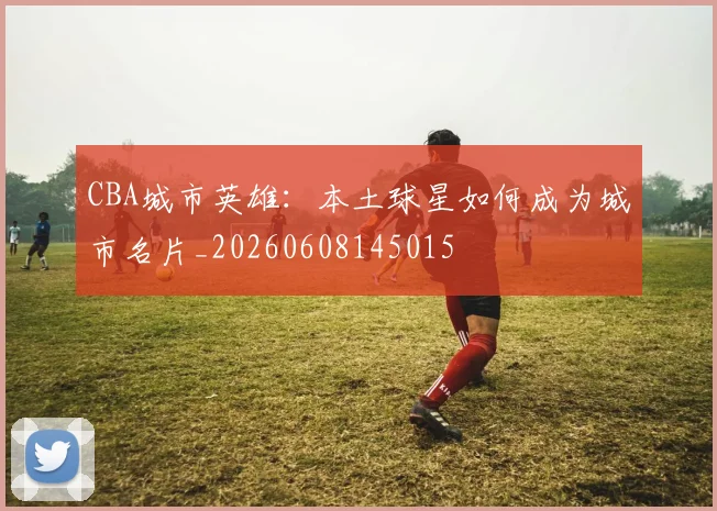CBA城市英雄:本土球星如何成为城市名片_20260608145015